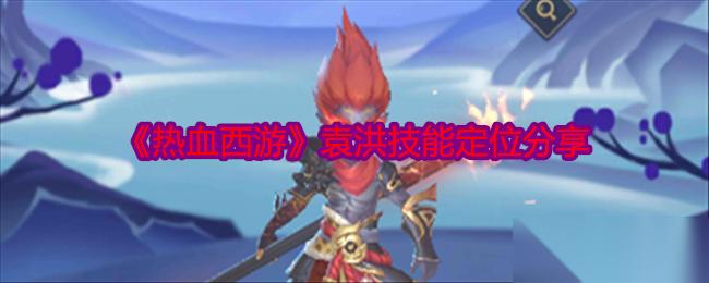 热血西游袁洪技能详解 定位与玩法核心解析